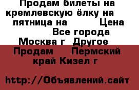 Продам билеты на кремлевскую ёлку на 29.12 пятница на 10.00 › Цена ­ 5 000 - Все города, Москва г. Другое » Продам   . Пермский край,Кизел г.